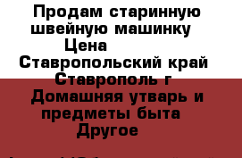 Продам старинную швейную машинку › Цена ­ 5 000 - Ставропольский край, Ставрополь г. Домашняя утварь и предметы быта » Другое   